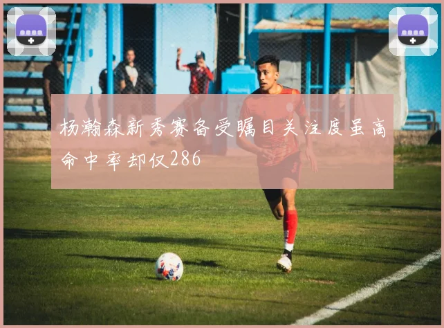 杨瀚森新秀赛备受瞩目关注度虽高命中率却仅286