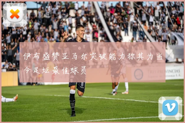 伊布盛赞亚马尔突破能力称其为当今足坛最佳球员