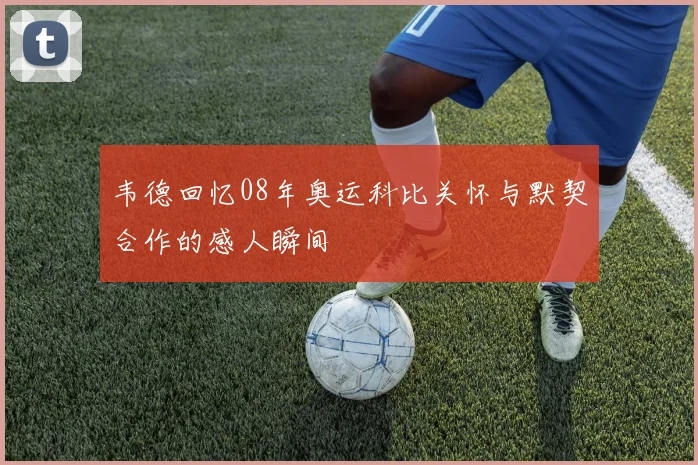 韦德回忆08年奥运科比关怀与默契合作的感人瞬间