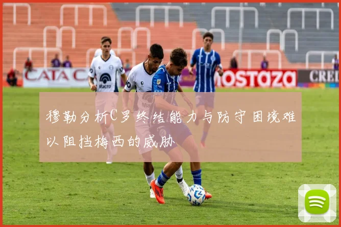 穆勒分析C罗终结能力与防守困境难以阻挡梅西的威胁