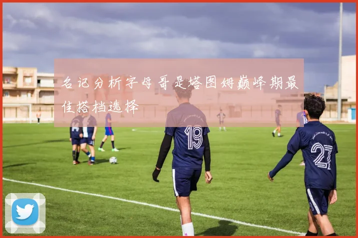 名记分析字母哥是塔图姆巅峰期最佳搭档选择