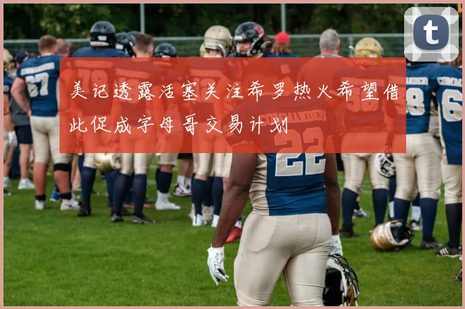 美记透露活塞关注希罗热火希望借此促成字母哥交易计划