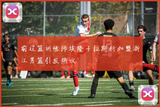 前辽篮训练师埃隆卡拉斯科加盟浙江男篮引发热议