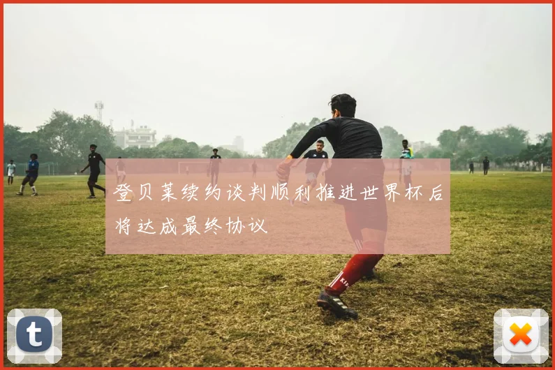 登贝莱续约谈判顺利推进世界杯后将达成最终协议