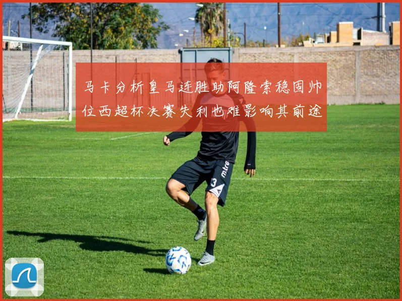马卡分析皇马连胜助阿隆索稳固帅位西超杯决赛失利也难影响其前途