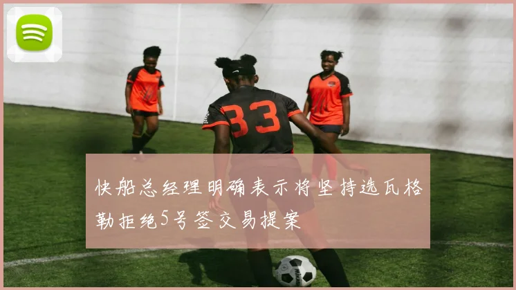 快船总经理明确表示将坚持选瓦格勒拒绝5号签交易提案