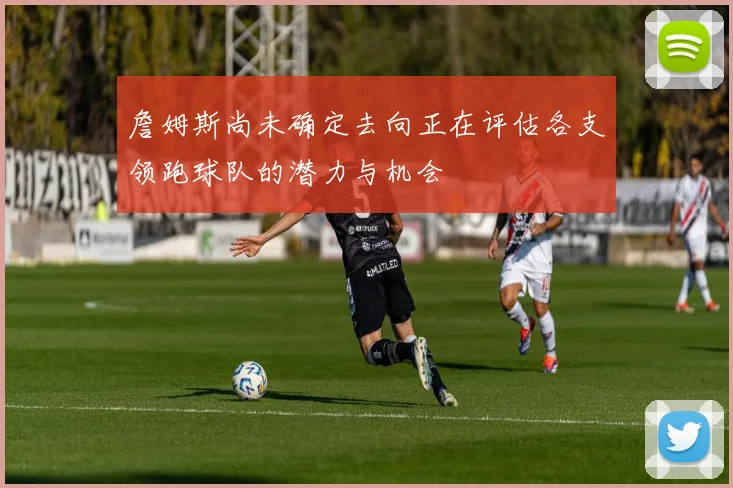 詹姆斯尚未确定去向正在评估各支领跑球队的潜力与机会