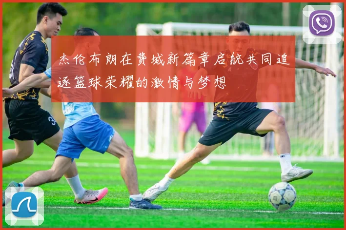 杰伦布朗在费城新篇章启航共同追逐篮球荣耀的激情与梦想