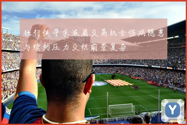 独行侠寻求浓眉交易机会伤病隐患与续约压力交织前景复杂