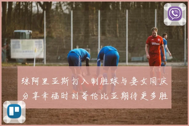 琼阿里亚斯打入制胜球与妻女同庆分享幸福时刻哥伦比亚期待更多胜利