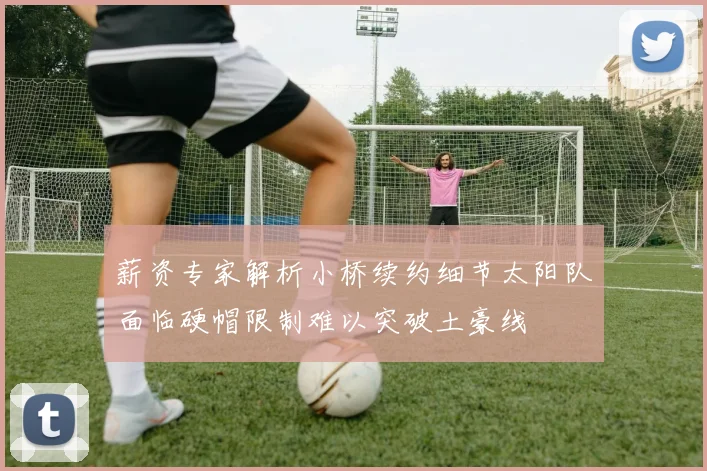 薪资专家解析小桥续约细节太阳队面临硬帽限制难以突破土豪线