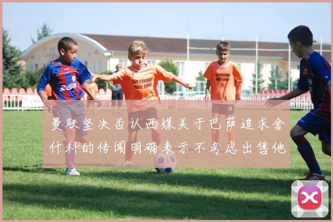曼联坚决否认西媒关于巴萨追求舍什科的传闻明确表示不考虑出售他