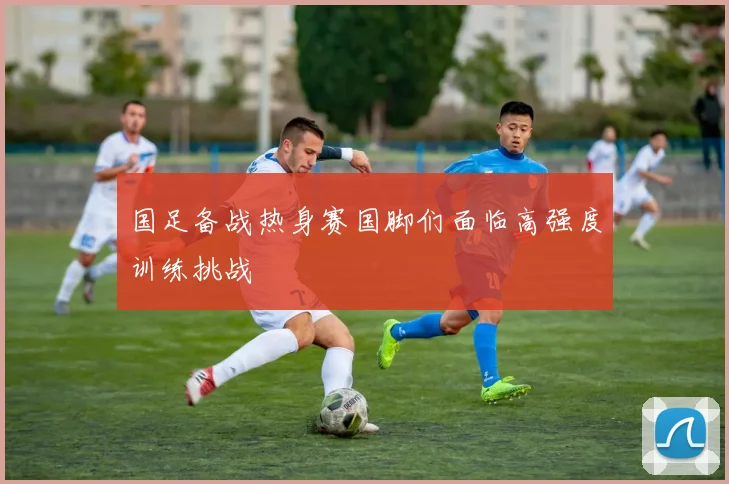 国足备战热身赛国脚们面临高强度训练挑战