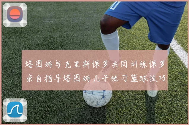 塔图姆与克里斯保罗共同训练保罗亲自指导塔图姆儿子练习篮球技巧