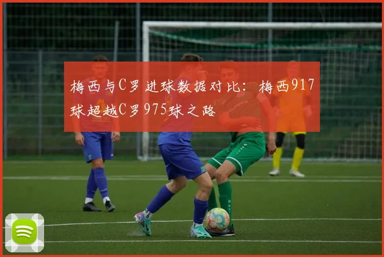 梅西与C罗进球数据对比：梅西917球超越C罗975球之路